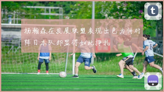 杨瀚森在发展联盟表现出色为何对阵日本队却显得如此挣扎