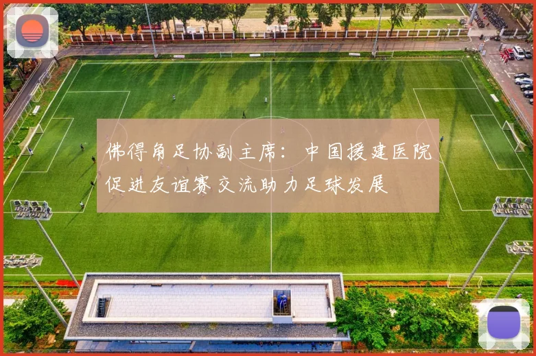 佛得角足协副主席：中国援建医院促进友谊赛交流助力足球发展