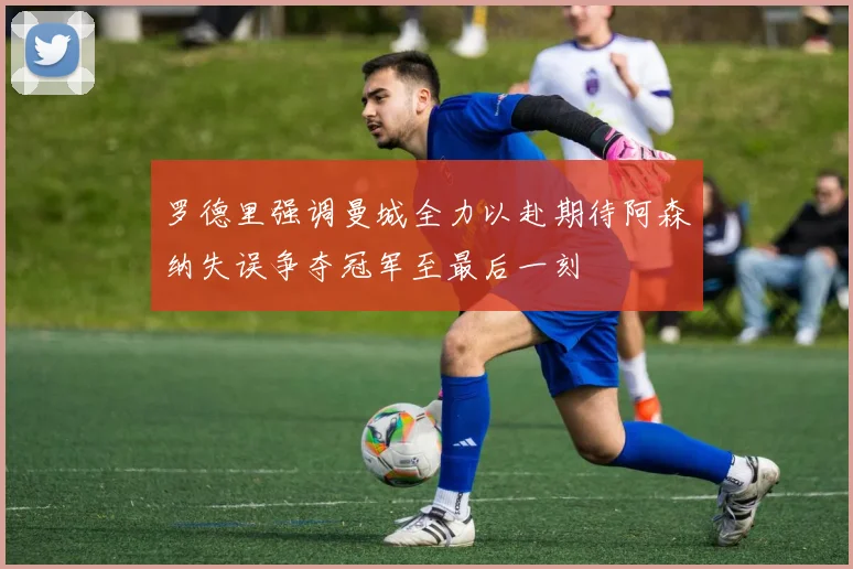 罗德里强调曼城全力以赴期待阿森纳失误争夺冠军至最后一刻