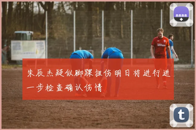 朱辰杰疑似脚踝扭伤明日将进行进一步检查确认伤情