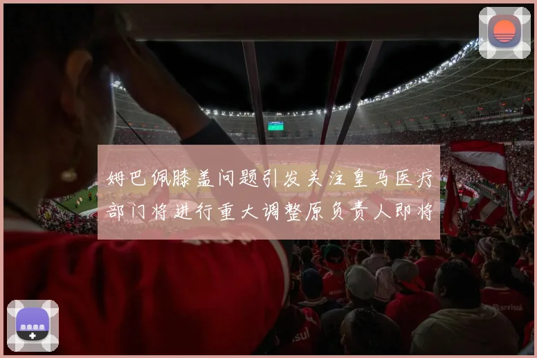 姆巴佩膝盖问题引发关注皇马医疗部门将进行重大调整原负责人即将离任