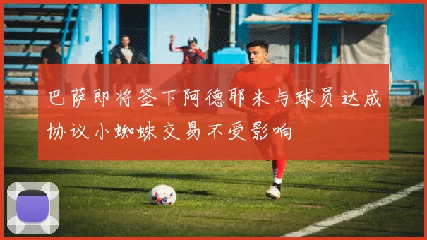 巴萨即将签下阿德耶米与球员达成协议小蜘蛛交易不受影响