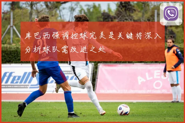 库巴西强调控球完美是关键将深入分析球队需改进之处