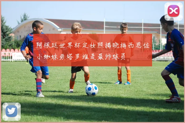 阿根廷世界杯定妆照揭晓梅西恩佐小蜘蛛劳塔罗谁是最帅球员