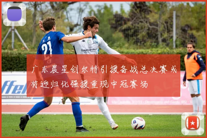 广东晨星创尔特引援备战总决赛或将迎归化强援重现中冠赛场