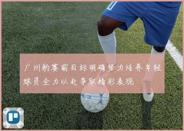 广州豹赛前目标明确努力培养年轻球员全力以赴争取精彩表现