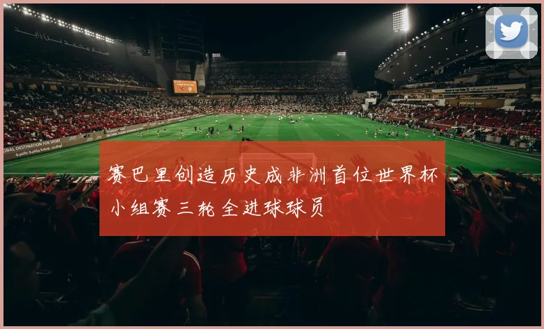 赛巴里创造历史成非洲首位世界杯小组赛三轮全进球球员