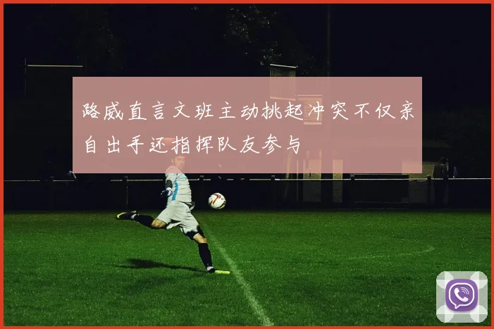 路威直言文班主动挑起冲突不仅亲自出手还指挥队友参与