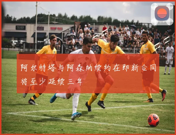 阿尔特塔与阿森纳续约在即新合同将至少延续三年