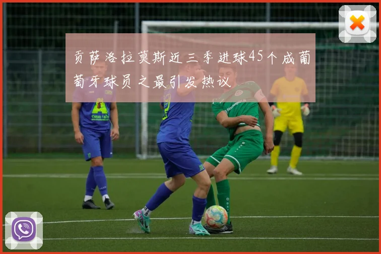 贡萨洛拉莫斯近三季进球45个成葡萄牙球员之最引发热议