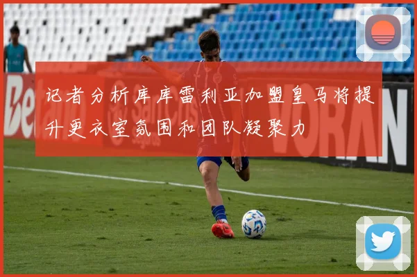 记者分析库库雷利亚加盟皇马将提升更衣室氛围和团队凝聚力