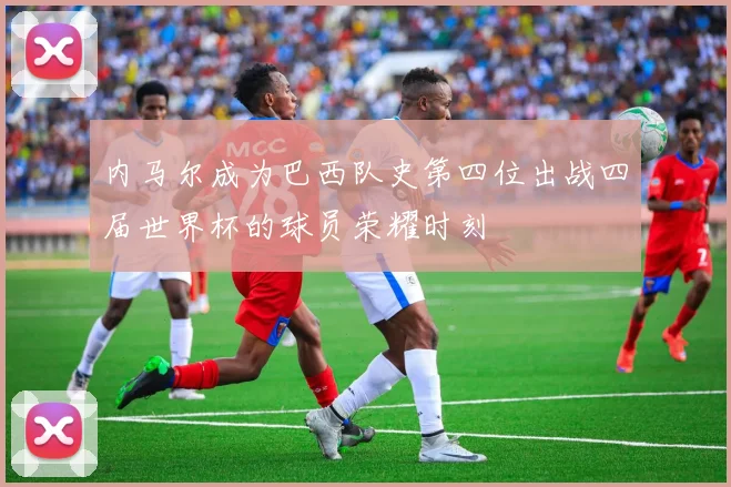 内马尔成为巴西队史第四位出战四届世界杯的球员荣耀时刻