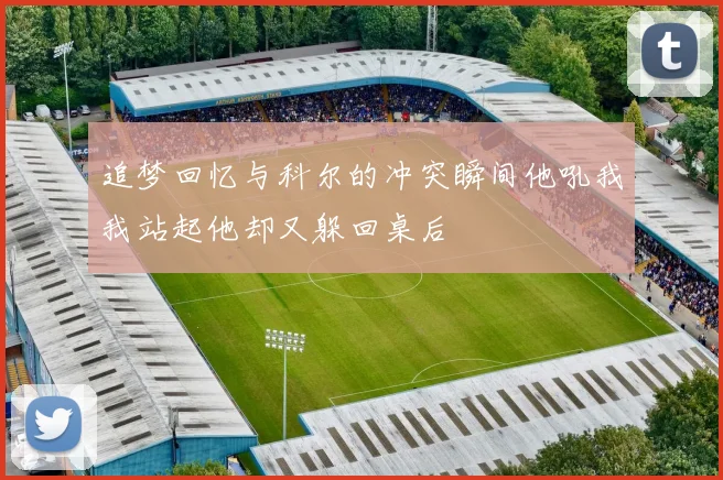追梦回忆与科尔的冲突瞬间他吼我我站起他却又躲回桌后