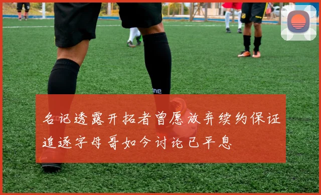 名记透露开拓者曾愿放弃续约保证追逐字母哥如今讨论已平息